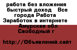 работа без вложения, быстрый доход - Все города Работа » Заработок в интернете   . Амурская обл.,Свободный г.